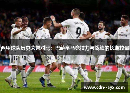 西甲球队历史荣誉对比:巴萨皇马竞技力与战绩的长期较量 西甲球队历史荣誉对比:巴萨皇马竞技力与战绩的长期较量