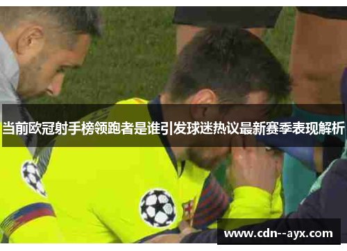 当前欧冠射手榜领跑者是谁引发球迷热议最新赛季表现解析