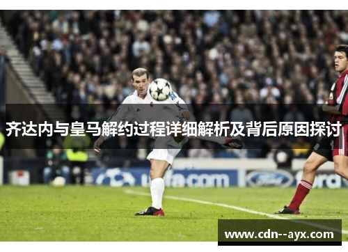 齐达内与皇马解约过程详细解析及背后原因探讨