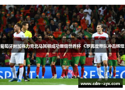葡萄牙附加赛力克北马其顿成功晋级世界杯  C罗再度带队冲击辉煌