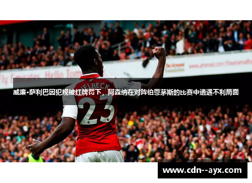 威廉·萨利巴因犯规被红牌罚下，阿森纳在对阵伯恩茅斯的比赛中遭遇不利局面