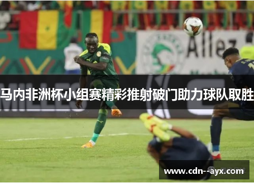 马内非洲杯小组赛精彩推射破门助力球队取胜 马内非洲杯小组赛精彩推射破门助力球队取胜