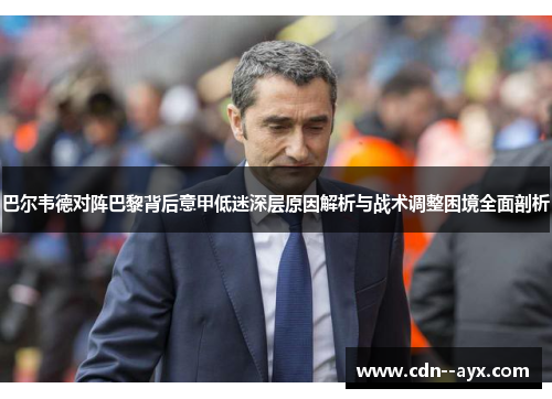 巴尔韦德对阵巴黎背后意甲低迷深层原因解析与战术调整困境全面剖析