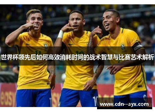 世界杯领先后如何高效消耗时间的战术智慧与比赛艺术解析 世界杯领先后如何高效消耗时间的战术智慧与比赛艺术解析