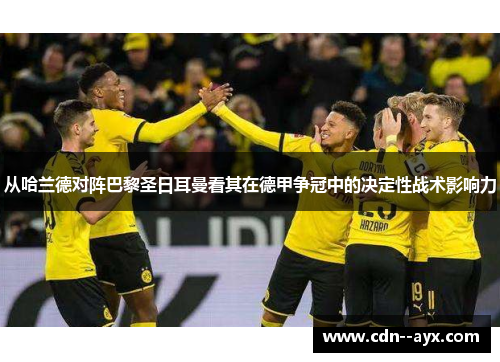 从哈兰德对阵巴黎圣日耳曼看其在德甲争冠中的决定性战术影响力 从哈兰德对阵巴黎圣日耳曼看其在德甲争冠中的决定性战术影响力